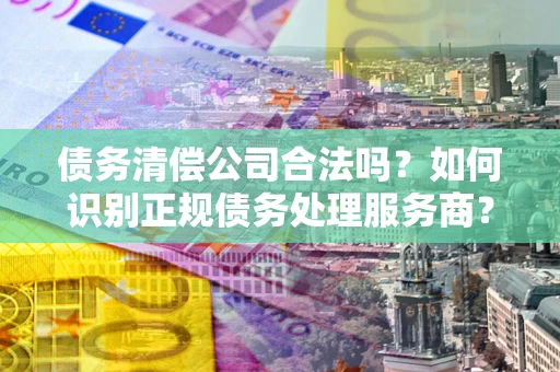 武汉债务清偿公司合法吗？如何识别正规债务处理服务商？