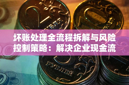 武汉坏账处理全流程拆解与风险控制策略：解决企业现金流顽疾的实战指南