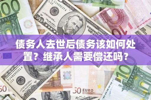 武汉债务人去世后债务该如何处置？继承人需要偿还吗？