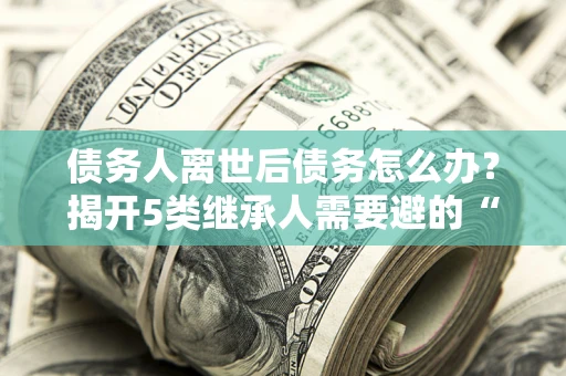 武汉债务人离世后债务怎么办？揭开5类继承人需要避的“坑”