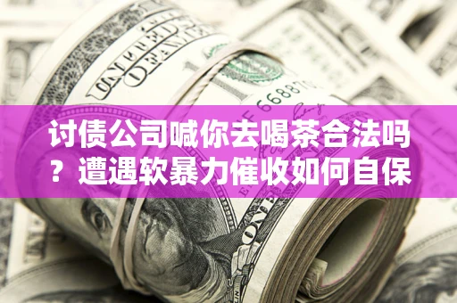 武汉讨债公司喊你去喝茶合法吗？遭遇软暴力催收如何自保？