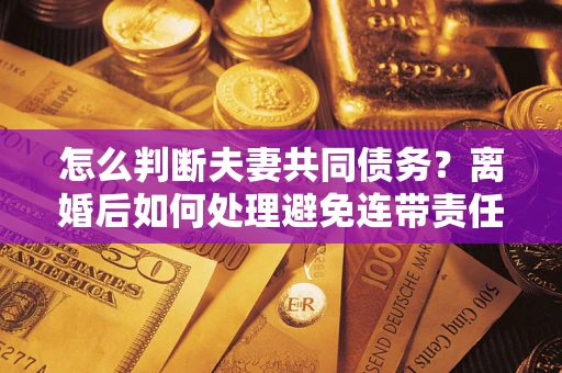 武汉怎么判断夫妻共同债务？离婚后如何处理避免连带责任？