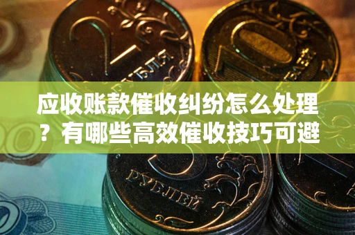 武汉应收账款催收纠纷怎么处理？有哪些高效催收技巧可避免坏账？